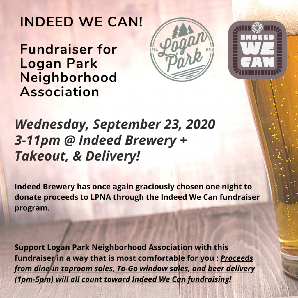 Indeed We Can Fundraiser 2020
Indeed Brewery has once again graciously chosen one night to donate proceeds to LPNA through the Indeed We Can fundraiser program. They plan to resume the Indeed We Can fundraising nights, thought stayed tuned for potential programming changes

Indeed We Can for Logan Park
Wednesday, September 23rd, 2020 3-11pm
Indeed Brewery, Logan Park Minneapolis

***
Support Logan Park Neighborhood Association with this fundraiser in a way that is most comfortable for you! 

Proceeds from dine-in taproom sales, To-Go window sales, and beer delivery (1pm-5pm) will all count toward Indeed We Can fundraising!
