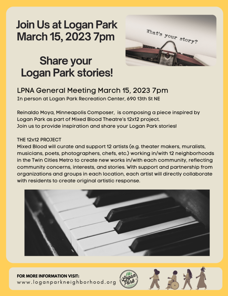 LPNA General Meeting March 15, 2023 7pm 
In person at Logan Park Recreation Center, 690 13th St NE

Agenda: Reinaldo Moya,  Composer
Reinaldo is composing a piece inspired by Logan Park as part of Mixed Blood Theatre’s 12x12 project
Join us to provide inspiration and share your Logan Park stories!

THE 12x12 PROJECT
Mixed Blood will curate and support 12 artists (e.g. playwrights,  muralists, musicians, poets, 
photographers, chefs, etc.) working in/with 12 neighborhoods in the Twin Cities Metro to create new works in/with each community, reflecting community concerns, interests, and stories. With support and partnership from organizations and groups in each location (e.g. neighborhood associations, places of worship, schools, nonprofits, etc.), each artist will directly collaborate with residents to create original artistic response.
